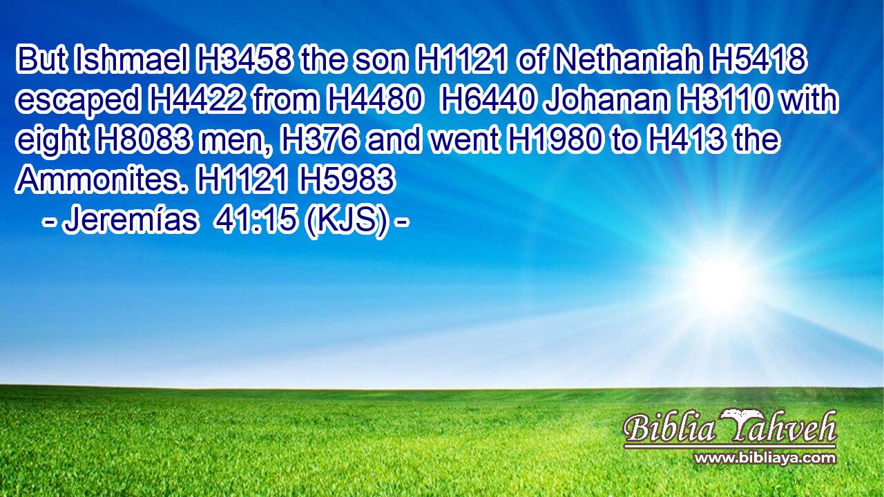But Ishmael H3458 the son H1121 of Nethaniah H5418 escaped H4422 from H4480  H6440 Johanan H3110 with eight H8083 men, H376 and went H1980 to H413 the Ammonites. H1121 H5983