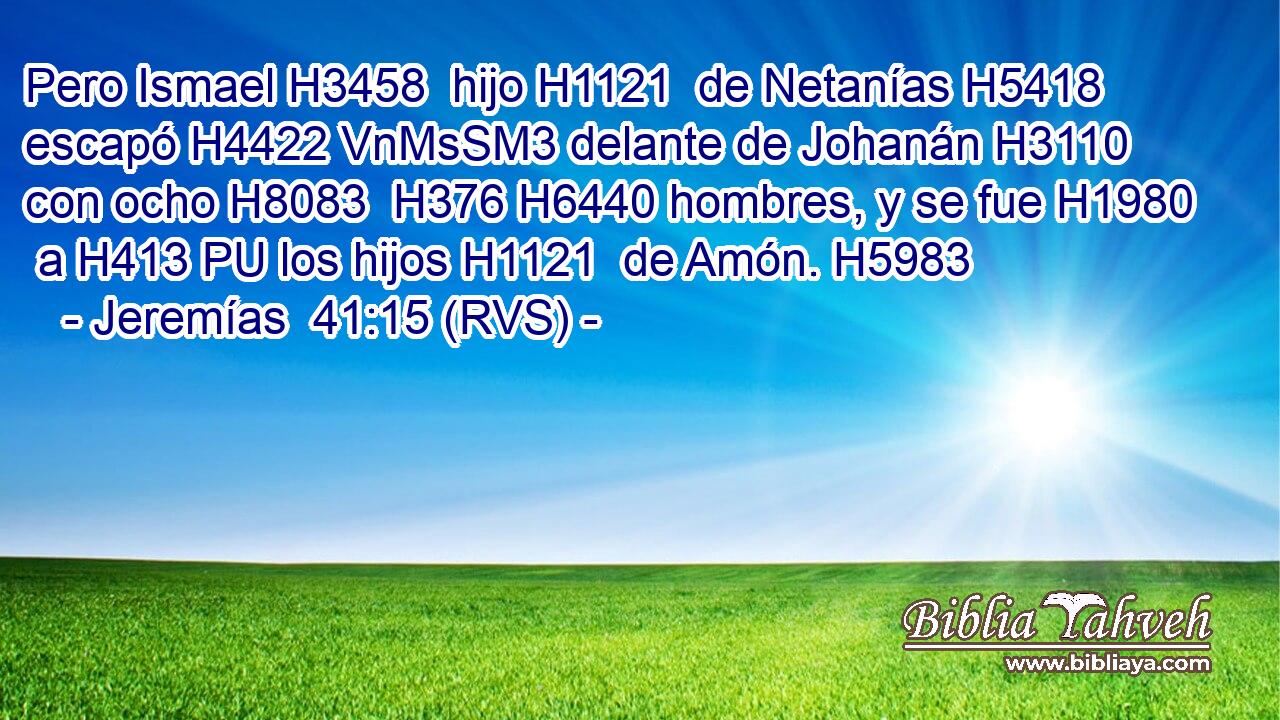 Pero Ismael H3458  hijo H1121  de Netanías H5418  escapó H4422 VnMsSM3 delante de Johanán H3110  con ocho H8083  H376 H6440 hombres, y se fue H1980  a H413 PU los hijos H1121  de Amón. H5983  