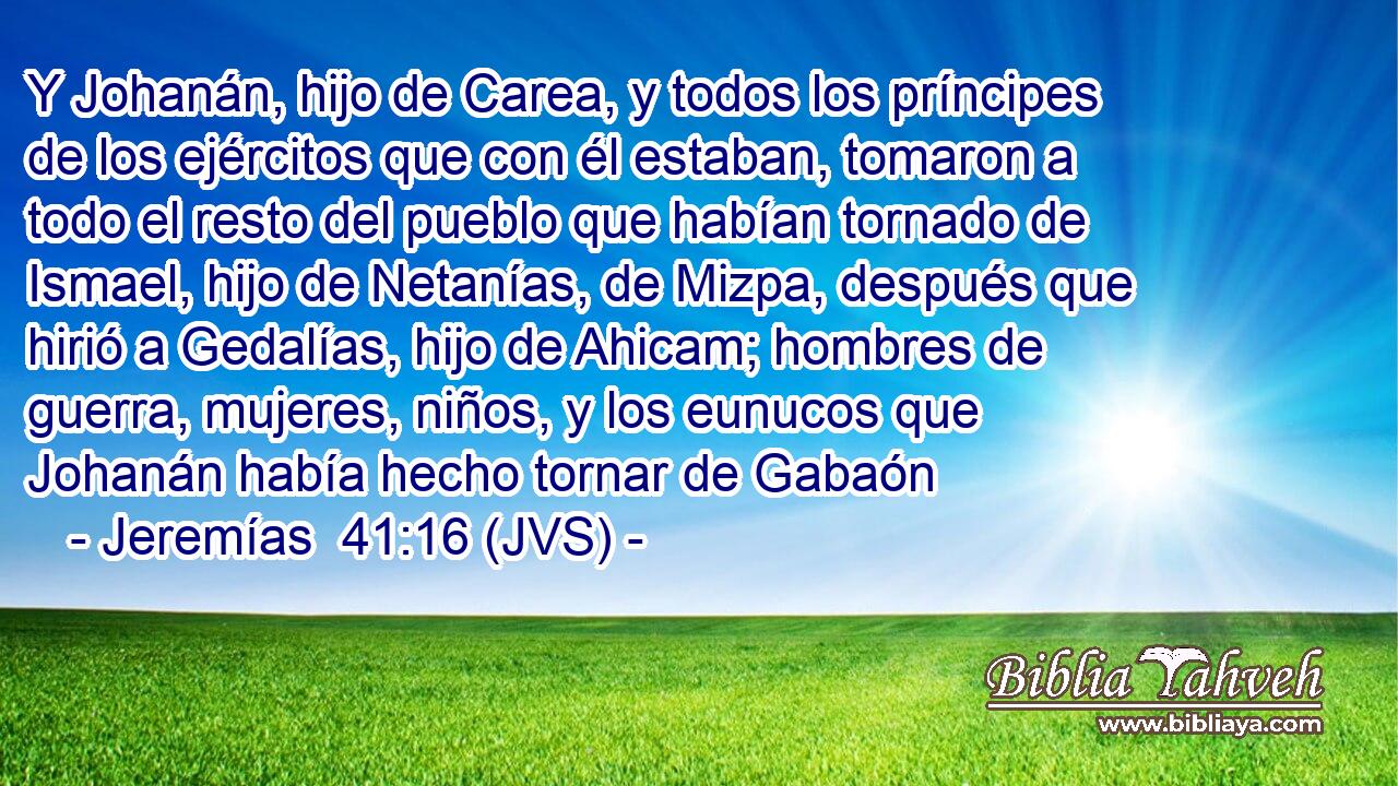 Y Johanán, hijo de Carea, y todos los príncipes de los ejércitos que con él estaban, tomaron a todo el resto del pueblo que habían tornado de Ismael, hijo de Netanías, de Mizpa, después que hirió a Gedalías, hijo de Ahicam; hombres de guerra, mujeres, niños, y los eunucos que Johanán había hecho tornar de Gabaón