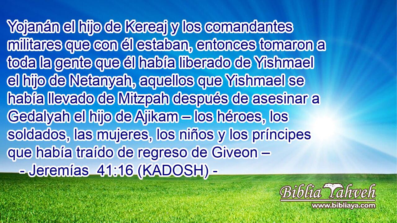  Yojanán el hijo de Kereaj y los comandantes militares que con él estaban, entonces tomaron a toda la gente que él había liberado de Yishmael el hijo de Netanyah, aquellos que Yishmael se había llevado de Mitzpah después de asesinar a Gedalyah el hijo de Ajikam – los héroes, los soldados, las mujeres, los niños y los príncipes que había traído de regreso de Giveon – 