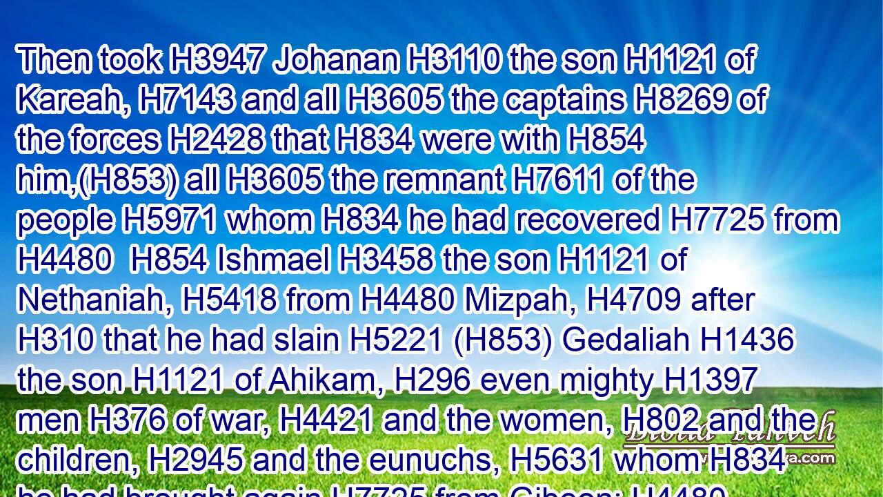 Then took H3947 Johanan H3110 the son H1121 of Kareah, H7143 and all H3605 the captains H8269 of the forces H2428 that H834 were with H854 him,(H853) all H3605 the remnant H7611 of the people H5971 whom H834 he had recovered H7725 from H4480  H854 Ishmael H3458 the son H1121 of Nethaniah, H5418 from H4480 Mizpah, H4709 after H310 that he had slain H5221 (H853) Gedaliah H1436 the son H1121 of Ahikam, H296 even mighty H1397 men H376 of war, H4421 and the women, H802 and the children, H2945 and the eunuchs, H5631 whom H834 he had brought again H7725 from Gibeon: H4480 H1391