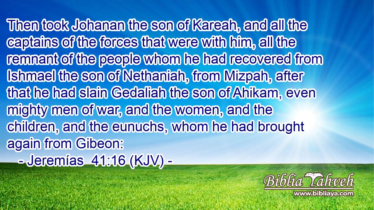 Then took Johanan the son of Kareah, and all the captains of the forces that were with him, all the remnant of the people whom he had recovered from Ishmael the son of Nethaniah, from Mizpah, after that he had slain Gedaliah the son of Ahikam, even mighty men of war, and the women, and the children, and the eunuchs, whom he had brought again from Gibeon: