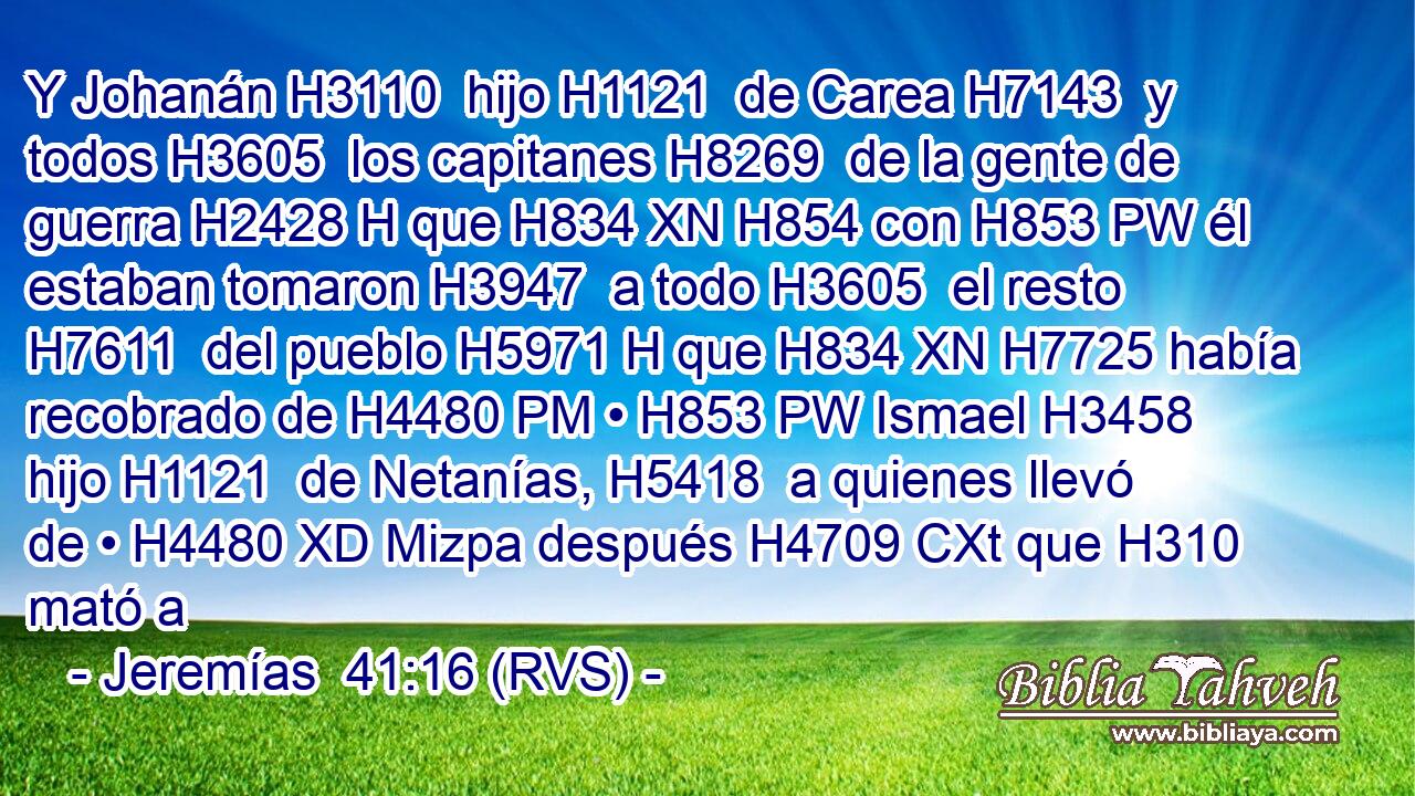 Y Johanán H3110  hijo H1121  de Carea H7143  y todos H3605  los capitanes H8269  de la gente de guerra H2428 H que H834 XN H854 con H853 PW él estaban tomaron H3947  a todo H3605  el resto H7611  del pueblo H5971 H que H834 XN H7725 había recobrado de H4480 PM • H853 PW Ismael H3458  hijo H1121  de Netanías, H5418  a quienes llevó de • H4480 XD Mizpa después H4709 CXt que H310 mató a