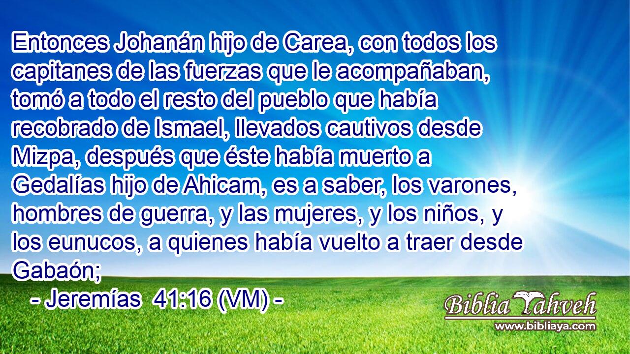  Entonces Johanán hijo de Carea, con todos los capitanes de las fuerzas que le acompañaban, tomó a todo el resto del pueblo que había recobrado de Ismael, llevados cautivos desde Mizpa, después que éste había muerto a Gedalías hijo de Ahicam, es a saber, los varones, hombres de guerra, y las mujeres, y los niños, y los eunucos, a quienes había vuelto a traer desde Gabaón; 