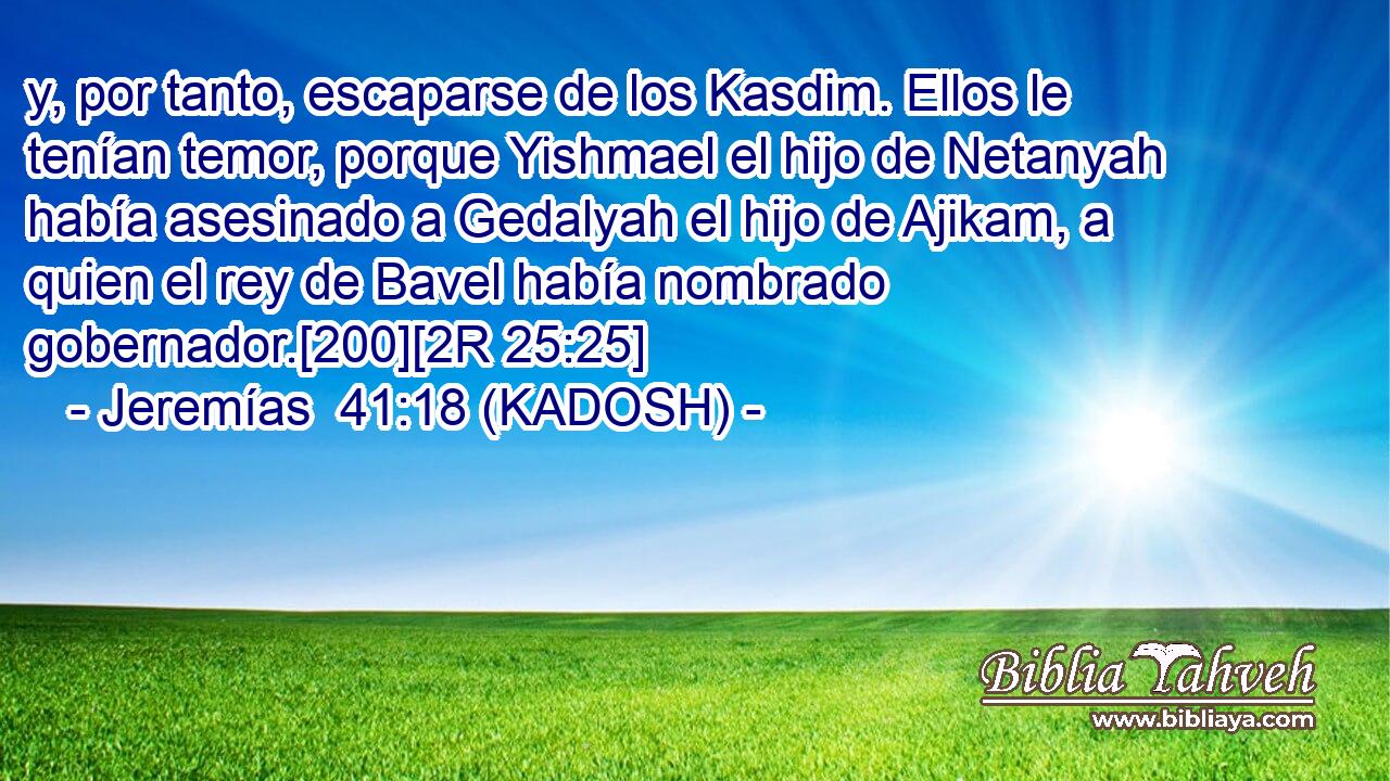  y, por tanto, escaparse de los Kasdim. Ellos le tenían temor, porque Yishmael el hijo de Netanyah había asesinado a Gedalyah el hijo de Ajikam, a quien el rey de Bavel había nombrado gobernador.[200][2R 25:25] 