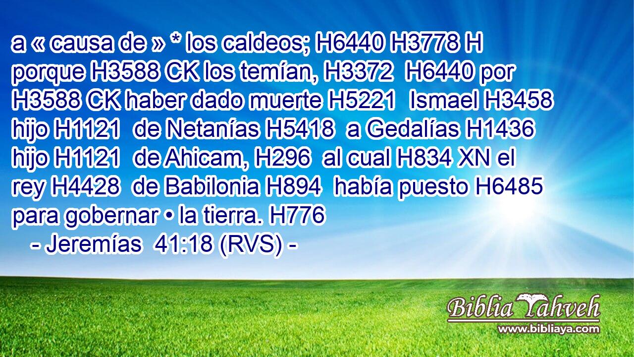 a « causa de » * los caldeos; H6440 H3778 H porque H3588 CK los temían, H3372  H6440 por H3588 CK haber dado muerte H5221  Ismael H3458  hijo H1121  de Netanías H5418  a Gedalías H1436  hijo H1121  de Ahicam, H296  al cual H834 XN el rey H4428  de Babilonia H894  había puesto H6485  para gobernar • la tierra. H776  