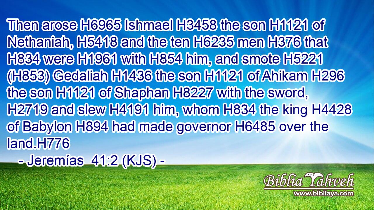 Then arose H6965 Ishmael H3458 the son H1121 of Nethaniah, H5418 and the ten H6235 men H376 that H834 were H1961 with H854 him, and smote H5221 (H853) Gedaliah H1436 the son H1121 of Ahikam H296 the son H1121 of Shaphan H8227 with the sword, H2719 and slew H4191 him, whom H834 the king H4428 of Babylon H894 had made governor H6485 over the land.H776