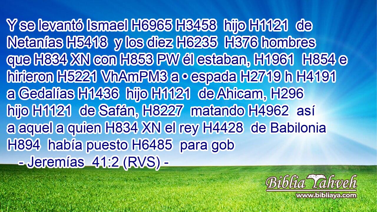 Y se levantó Ismael H6965 H3458  hijo H1121  de Netanías H5418  y los diez H6235  H376 hombres que H834 XN con H853 PW él estaban, H1961  H854 e hirieron H5221 VhAmPM3 a • espada H2719 h H4191 a Gedalías H1436  hijo H1121  de Ahicam, H296  hijo H1121  de Safán, H8227  matando H4962  así a aquel a quien H834 XN el rey H4428  de Babilonia H894  había puesto H6485  para gob