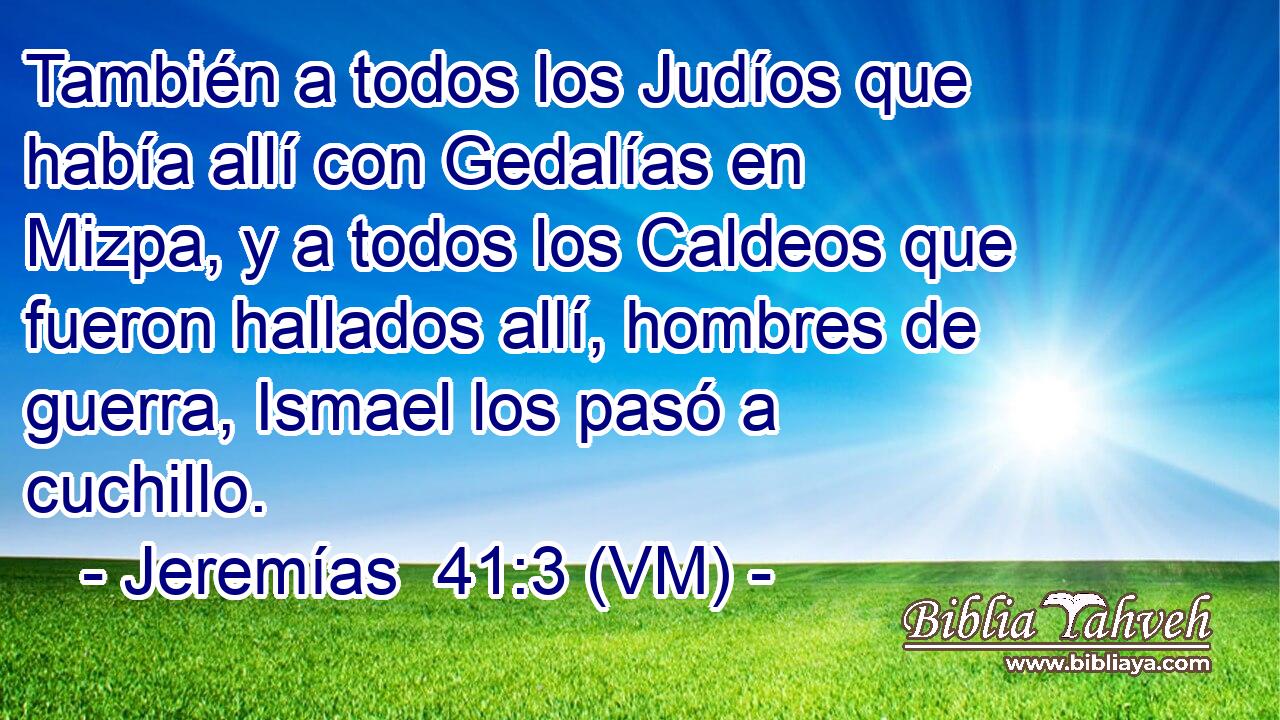  También a todos los Judíos que había allí con Gedalías en Mizpa, y a todos los Caldeos que fueron hallados allí, hombres de guerra, Ismael los pasó a cuchillo. 