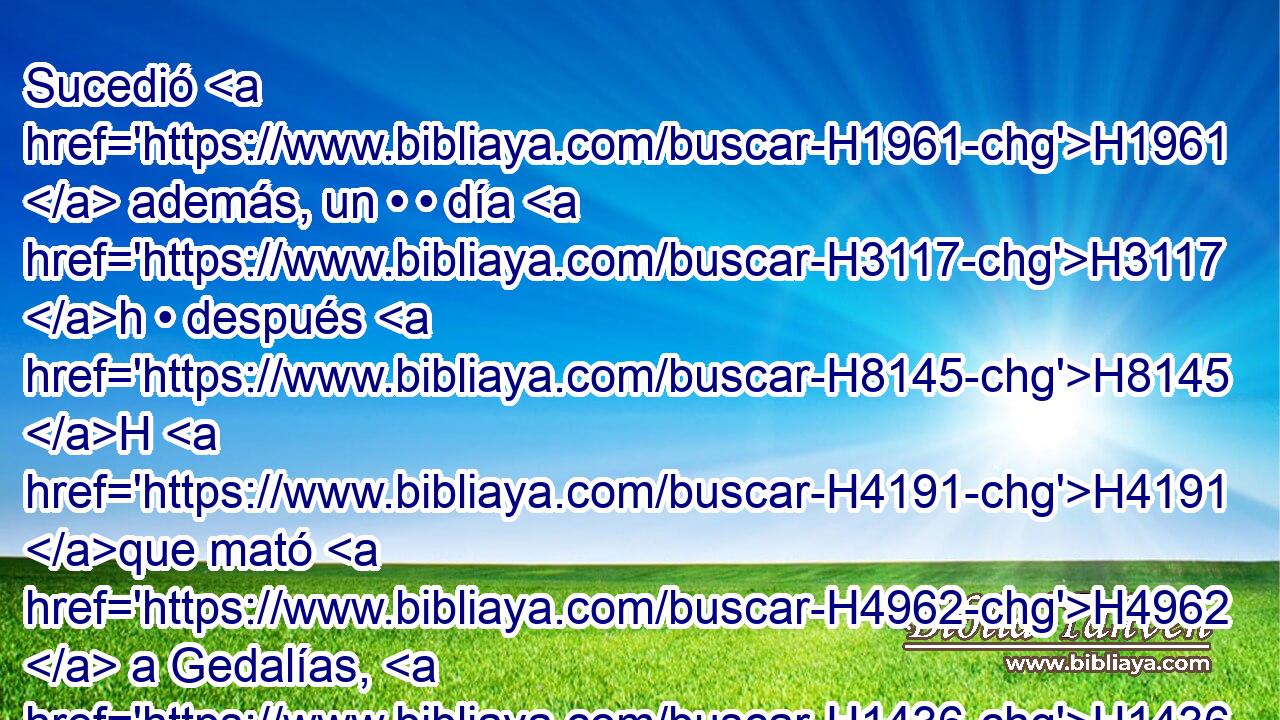 Sucedió H1961  además, un • • día H3117 h • después H8145 H H4191 que mató H4962  a Gedalías, H1436  cuando nadie H376  lo sabía H3045  aún, H3808 ANN 