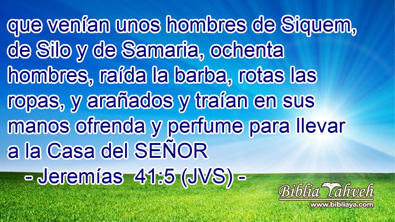 que venían unos hombres de Siquem, de Silo y de Samaria, ochenta hombres, raída la barba, rotas las ropas, y arañados y traían en sus manos ofrenda y perfume para llevar a la Casa del SEÑOR