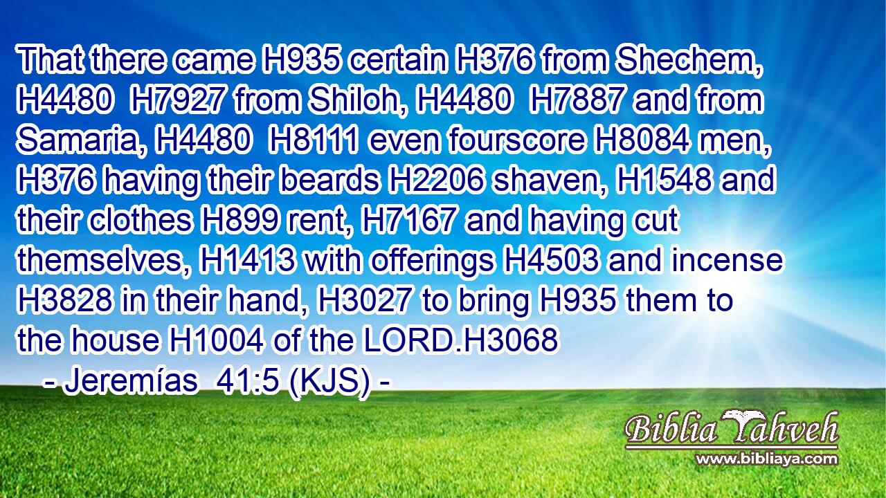 That there came H935 certain H376 from Shechem, H4480  H7927 from Shiloh, H4480  H7887 and from Samaria, H4480  H8111 even fourscore H8084 men, H376 having their beards H2206 shaven, H1548 and their clothes H899 rent, H7167 and having cut themselves, H1413 with offerings H4503 and incense H3828 in their hand, H3027 to bring H935 them to the house H1004 of the LORD.H3068