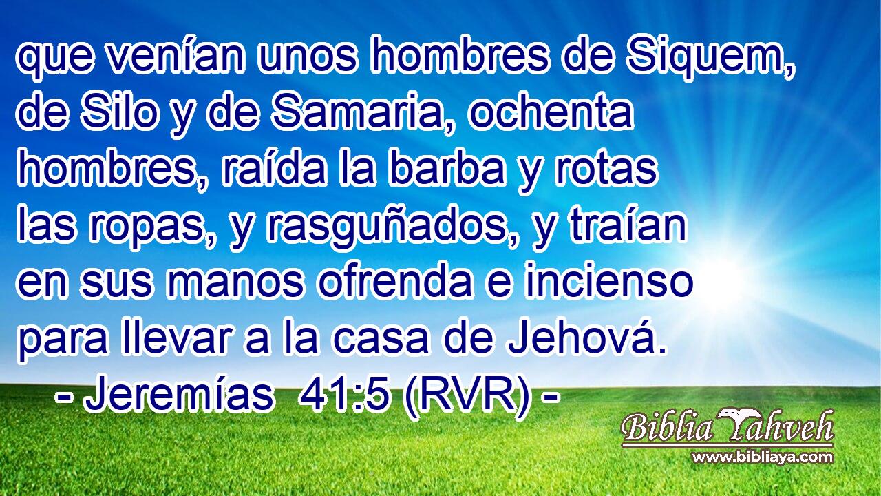 que venían unos hombres de Siquem, de Silo y de Samaria, ochenta hombres, raída la barba y rotas las ropas, y rasguñados, y traían en sus manos ofrenda e incienso para llevar a la casa de Jehová.