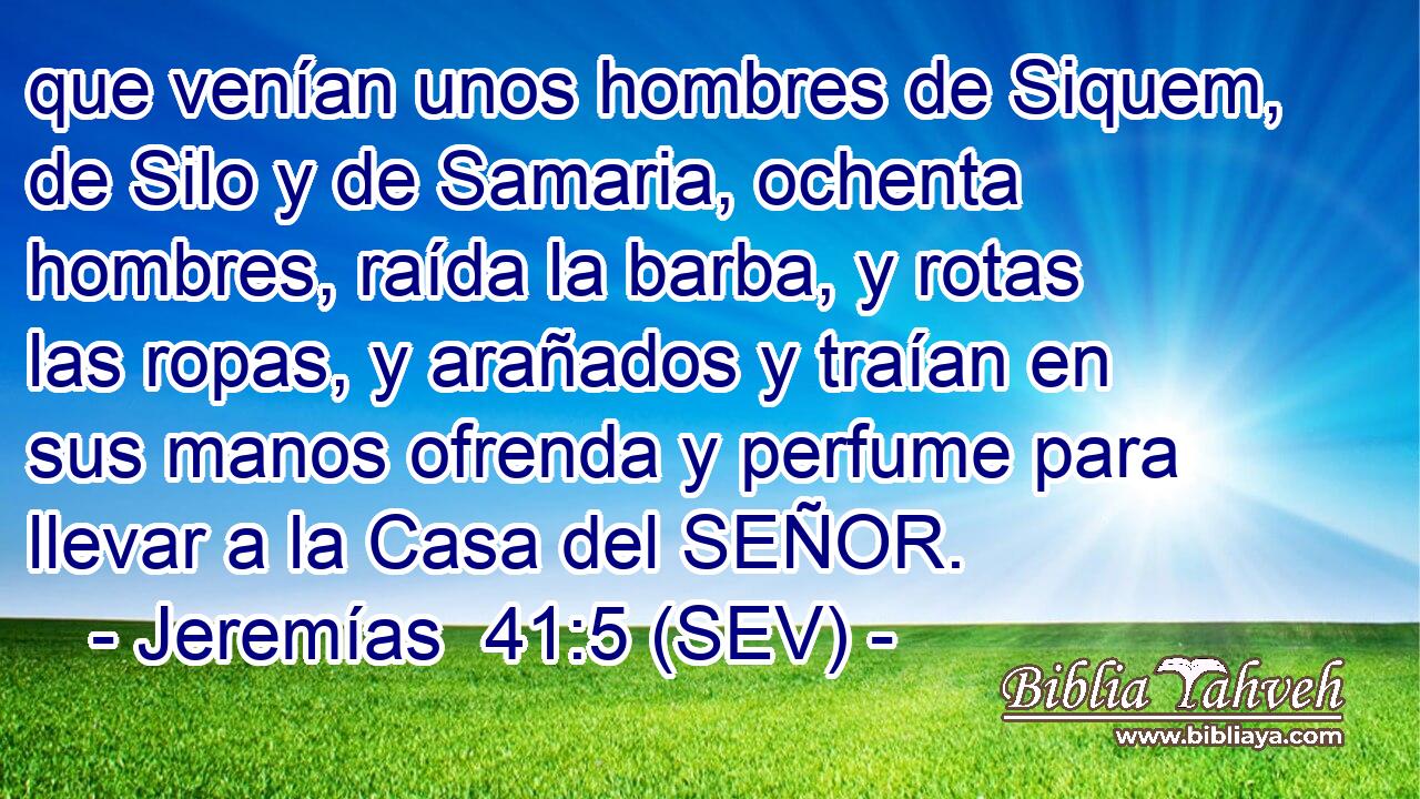 que venían unos hombres de Siquem, de Silo y de Samaria, ochenta hombres, raída la barba, y rotas las ropas, y arañados y traían en sus manos ofrenda y perfume para llevar a la Casa del SEÑOR.