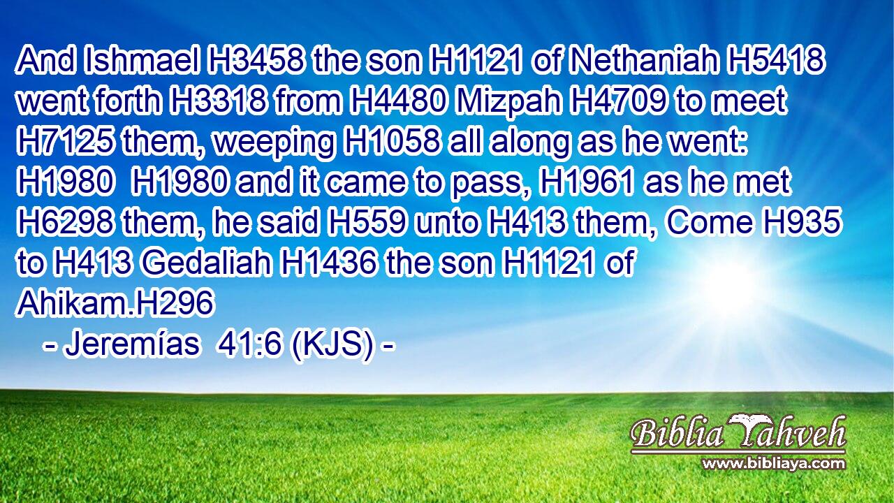 And Ishmael H3458 the son H1121 of Nethaniah H5418 went forth H3318 from H4480 Mizpah H4709 to meet H7125 them, weeping H1058 all along as he went: H1980  H1980 and it came to pass, H1961 as he met H6298 them, he said H559 unto H413 them, Come H935 to H413 Gedaliah H1436 the son H1121 of Ahikam.H296