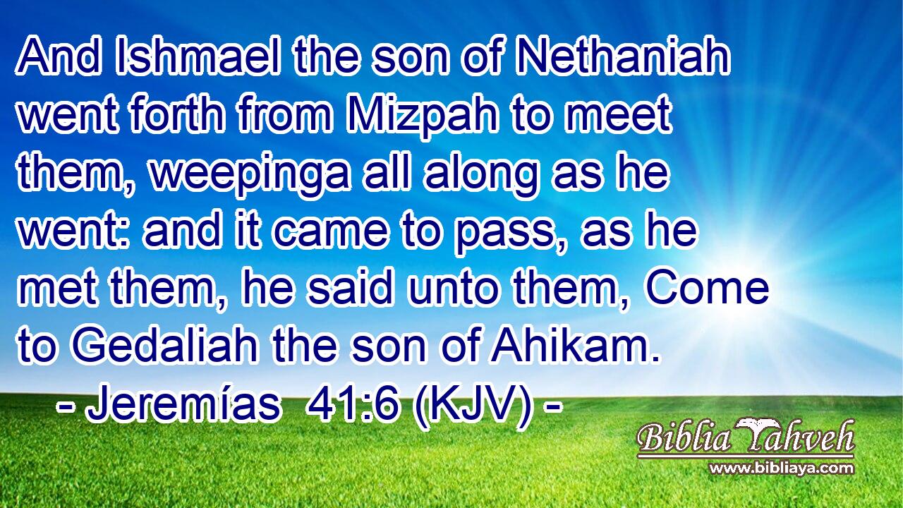 And Ishmael the son of Nethaniah went forth from Mizpah to meet them, weepinga all along as he went: and it came to pass, as he met them, he said unto them, Come to Gedaliah the son of Ahikam.
