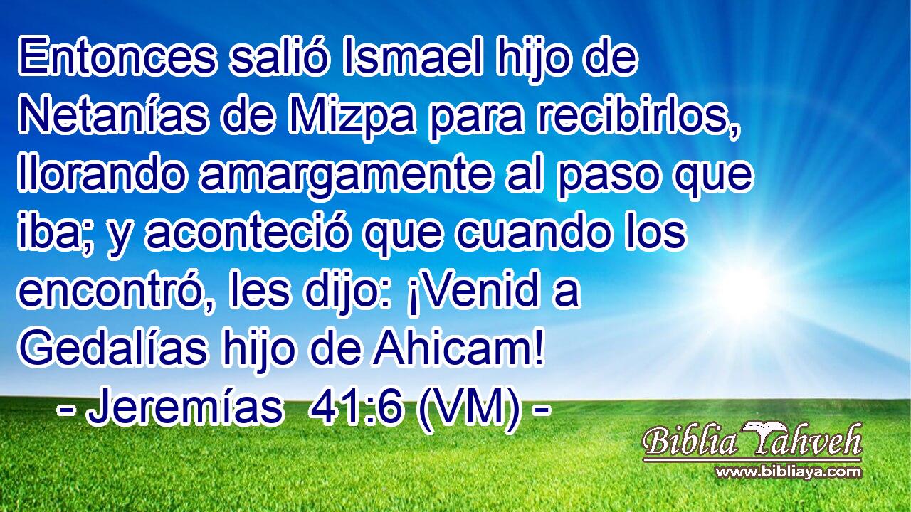  Entonces salió Ismael hijo de Netanías de Mizpa para recibirlos, llorando amargamente al paso que iba; y aconteció que cuando los encontró, les dijo: ¡Venid a Gedalías hijo de Ahicam! 