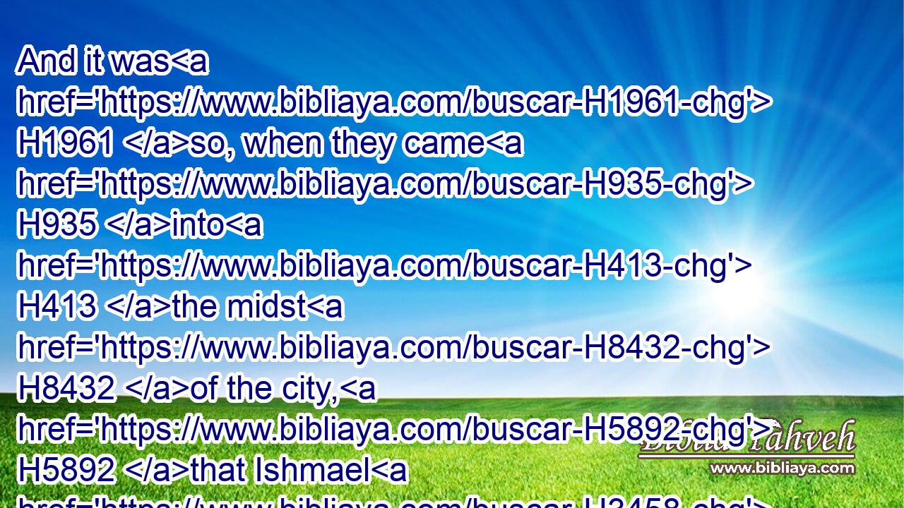 And it was H1961 so, when they came H935 into H413 the midst H8432 of the city, H5892 that Ishmael H3458 the son H1121 of Nethaniah H5418 slew H7819 them, and cast them into H413 the midst H8432 of the pit, H953 he, H1931 and the men H376 that H834 were with H854 him.