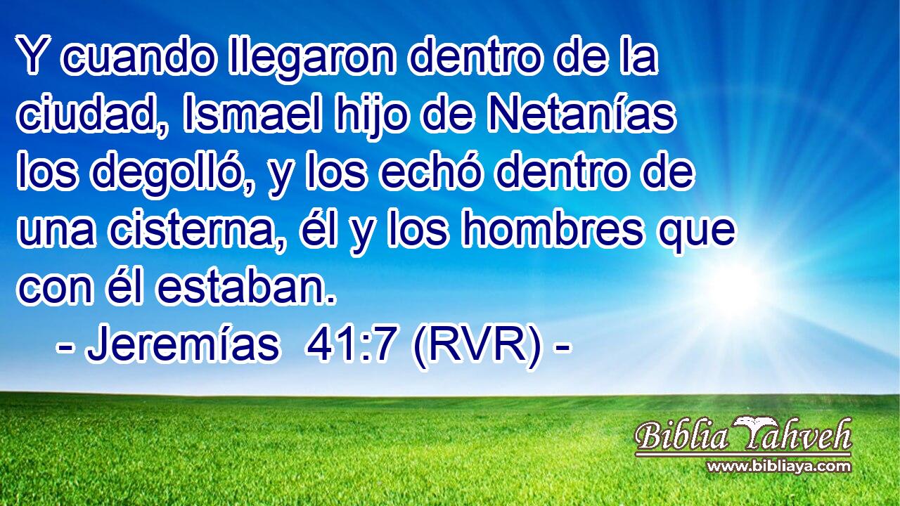 Y cuando llegaron dentro de la ciudad, Ismael hijo de Netanías los degolló, y los echó dentro de una cisterna, él y los hombres que con él estaban.