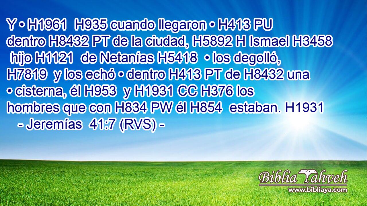 Y • H1961  H935 cuando llegaron • H413 PU dentro H8432 PT de la ciudad, H5892 H Ismael H3458  hijo H1121  de Netanías H5418  • los degolló, H7819  y los echó • dentro H413 PT de H8432 una • cisterna, él H953  y H1931 CC H376 los hombres que con H834 PW él H854  estaban. H1931 