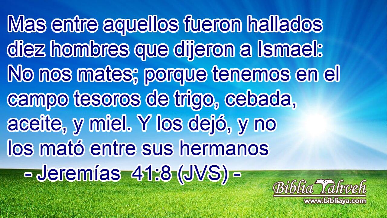 Mas entre aquellos fueron hallados diez hombres que dijeron a Ismael: No nos mates; porque tenemos en el campo tesoros de trigo, cebada, aceite, y miel. Y los dejó, y no los mató entre sus hermanos