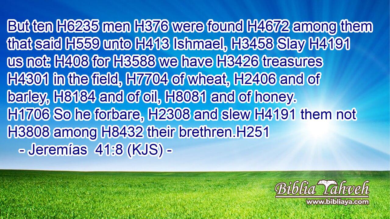 But ten H6235 men H376 were found H4672 among them that said H559 unto H413 Ishmael, H3458 Slay H4191 us not: H408 for H3588 we have H3426 treasures H4301 in the field, H7704 of wheat, H2406 and of barley, H8184 and of oil, H8081 and of honey. H1706 So he forbare, H2308 and slew H4191 them not H3808 among H8432 their brethren.H251