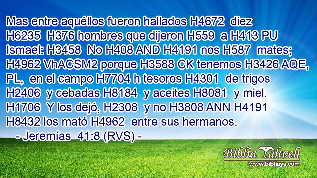 Mas entre aquéllos fueron hallados H4672  diez H6235  H376 hombres que dijeron H559  a H413 PU Ismael: H3458  No H408 AND H4191 nos H587  mates; H4962 VhACSM2 porque H3588 CK tenemos H3426 AQE, PL,  en el campo H7704 h tesoros H4301  de trigos H2406  y cebadas H8184  y aceites H8081  y miel. H1706  Y los dejó, H2308  y no H3808 ANN H4191 H8432 los mató H4962  entre sus hermanos.