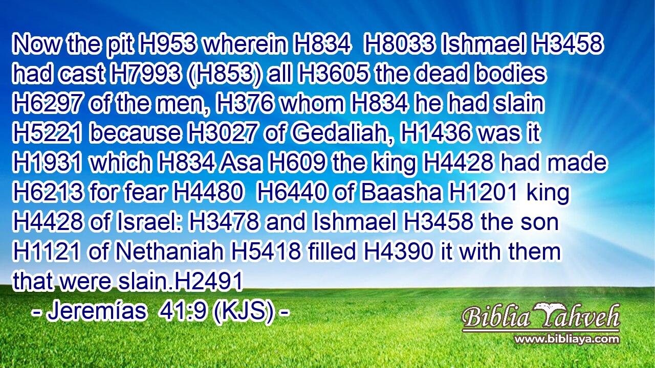 Now the pit H953 wherein H834  H8033 Ishmael H3458 had cast H7993 (H853) all H3605 the dead bodies H6297 of the men, H376 whom H834 he had slain H5221 because H3027 of Gedaliah, H1436 was it H1931 which H834 Asa H609 the king H4428 had made H6213 for fear H4480  H6440 of Baasha H1201 king H4428 of Israel: H3478 and Ishmael H3458 the son H1121 of Nethaniah H5418 filled H4390 it with them that were slain.H2491