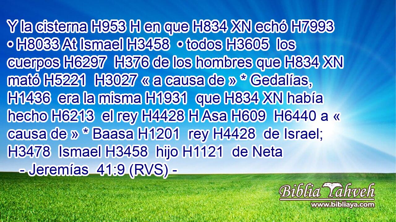 Y la cisterna H953 H en que H834 XN echó H7993  • H8033 At Ismael H3458  • todos H3605  los cuerpos H6297  H376 de los hombres que H834 XN mató H5221  H3027 « a causa de » * Gedalías, H1436  era la misma H1931  que H834 XN había hecho H6213  el rey H4428 H Asa H609  H6440 a « causa de » * Baasa H1201  rey H4428  de Israel; H3478  Ismael H3458  hijo H1121  de Neta