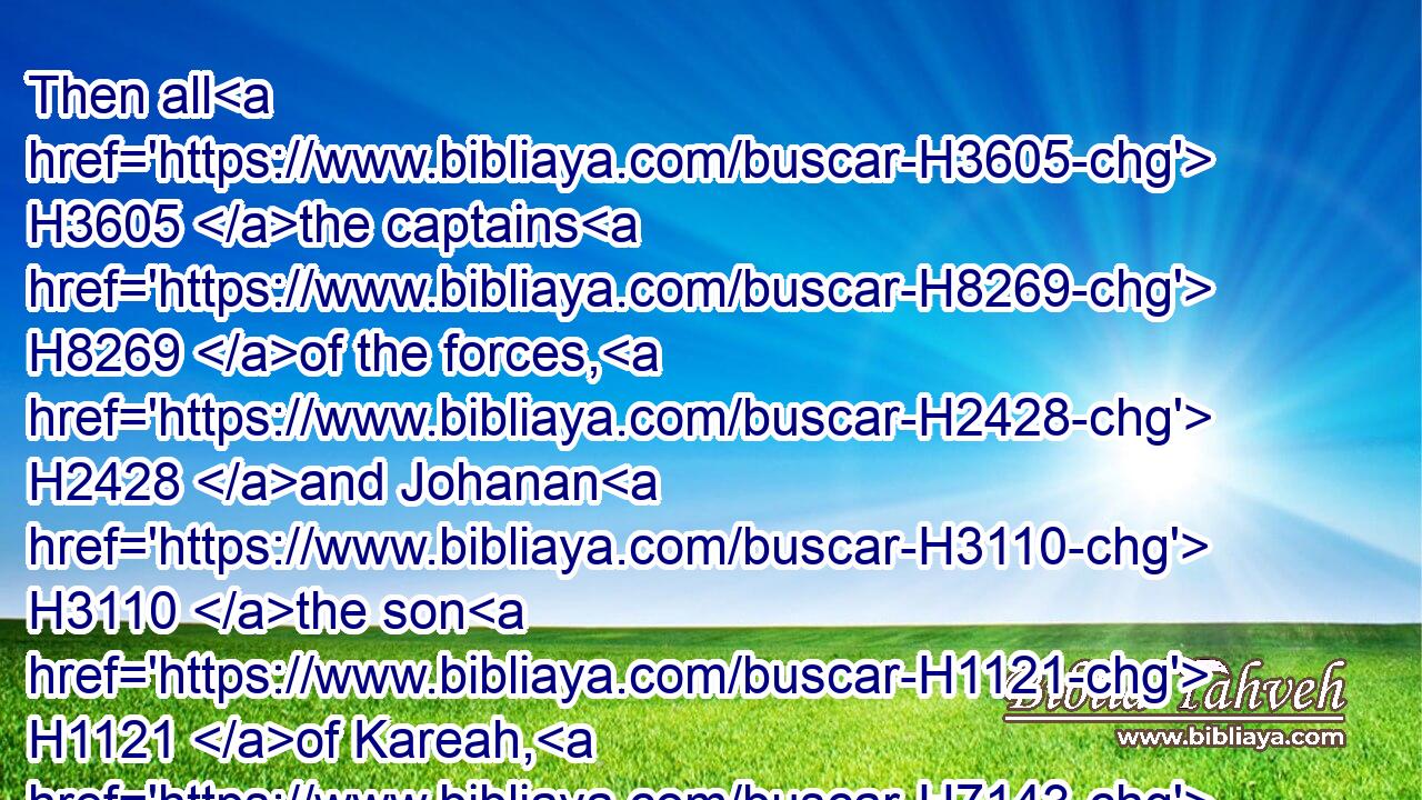 Then all H3605 the captains H8269 of the forces, H2428 and Johanan H3110 the son H1121 of Kareah, H7143 and Jezaniah H3153 the son H1121 of Hoshaiah, H1955 and all H3605 the people H5971 from the least H4480  H6996 even unto H5704 the greatest, H1419 came near,H5066