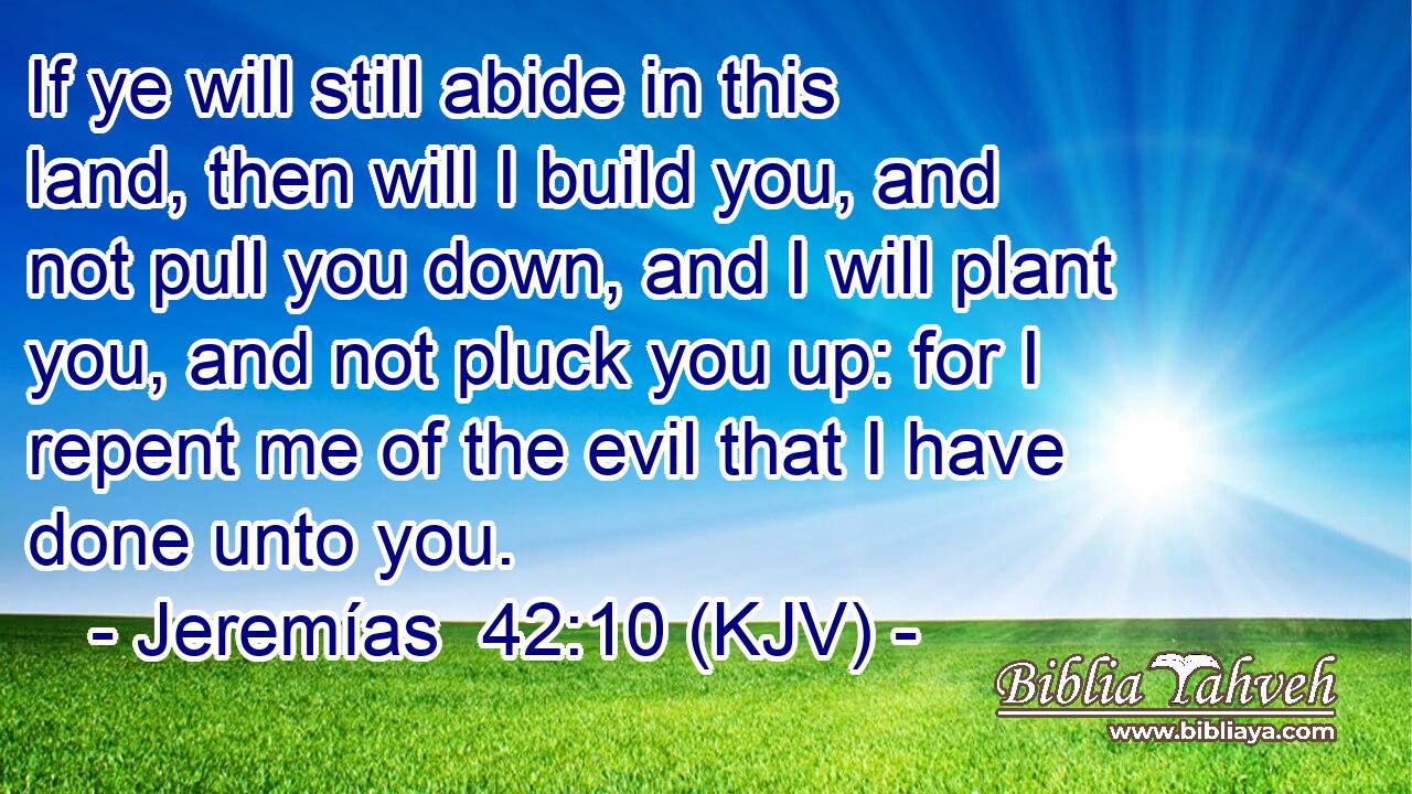 If ye will still abide in this land, then will I build you, and not pull you down, and I will plant you, and not pluck you up: for I repent me of the evil that I have done unto you.