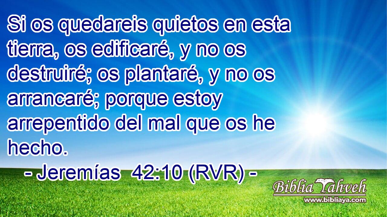 Si os quedareis quietos en esta tierra, os edificaré, y no os destruiré; os plantaré, y no os arrancaré; porque estoy arrepentido del mal que os he hecho.
