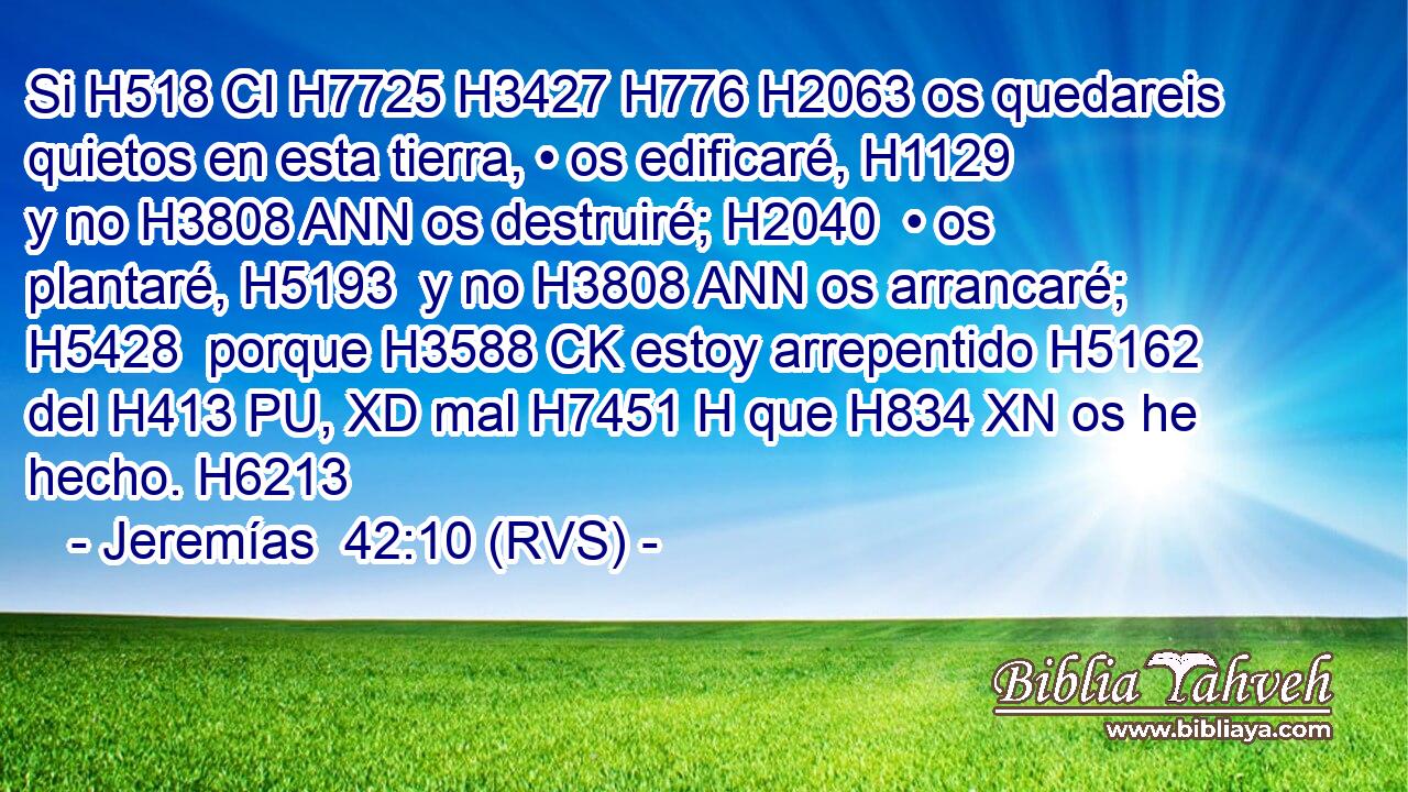 Si H518 CI H7725 H3427 H776 H2063 os quedareis quietos en esta tierra, • os edificaré, H1129  y no H3808 ANN os destruiré; H2040  • os plantaré, H5193  y no H3808 ANN os arrancaré; H5428  porque H3588 CK estoy arrepentido H5162  del H413 PU, XD mal H7451 H que H834 XN os he hecho. H6213  
