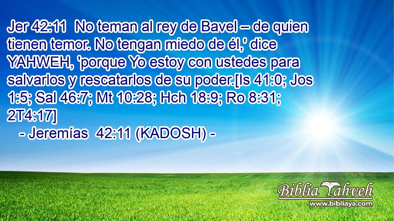  No teman al rey de Bavel – de quien tienen temor. No tengan miedo de él,' dice YAHWEH, 'porque Yo estoy con ustedes para salvarlos y rescatarlos de su poder.[Is 41:0; Jos 1:5; Sal 46:7; Mt 10:28; Hch 18:9; Ro 8:31; 2T4:17] 