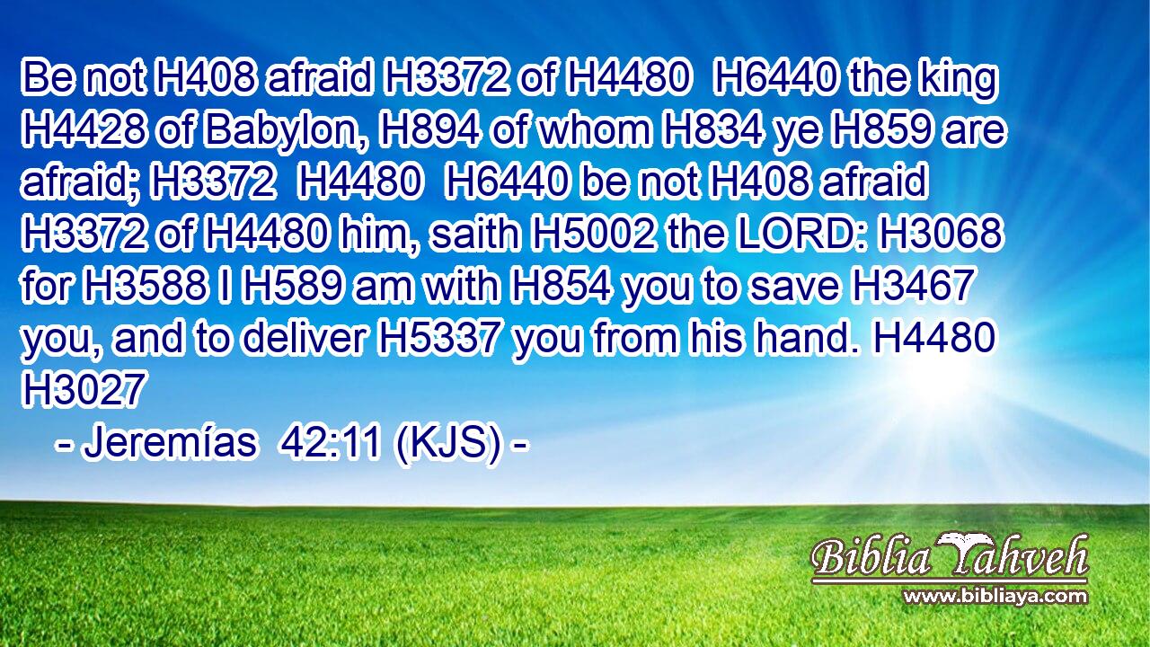 Be not H408 afraid H3372 of H4480  H6440 the king H4428 of Babylon, H894 of whom H834 ye H859 are afraid; H3372  H4480  H6440 be not H408 afraid H3372 of H4480 him, saith H5002 the LORD: H3068 for H3588 I H589 am with H854 you to save H3467 you, and to deliver H5337 you from his hand. H4480 H3027