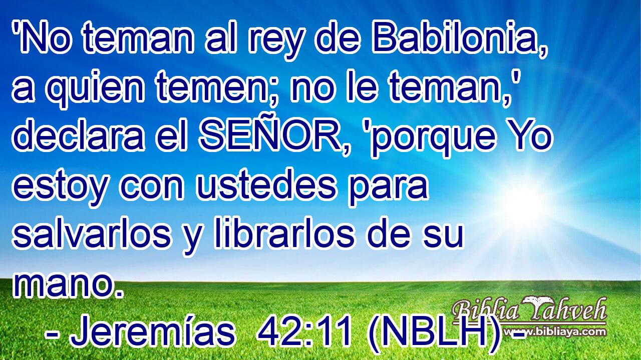  'No teman al rey de Babilonia, a quien temen; no le teman,' declara el SEÑOR, 'porque Yo estoy con ustedes para salvarlos y librarlos de su mano. 