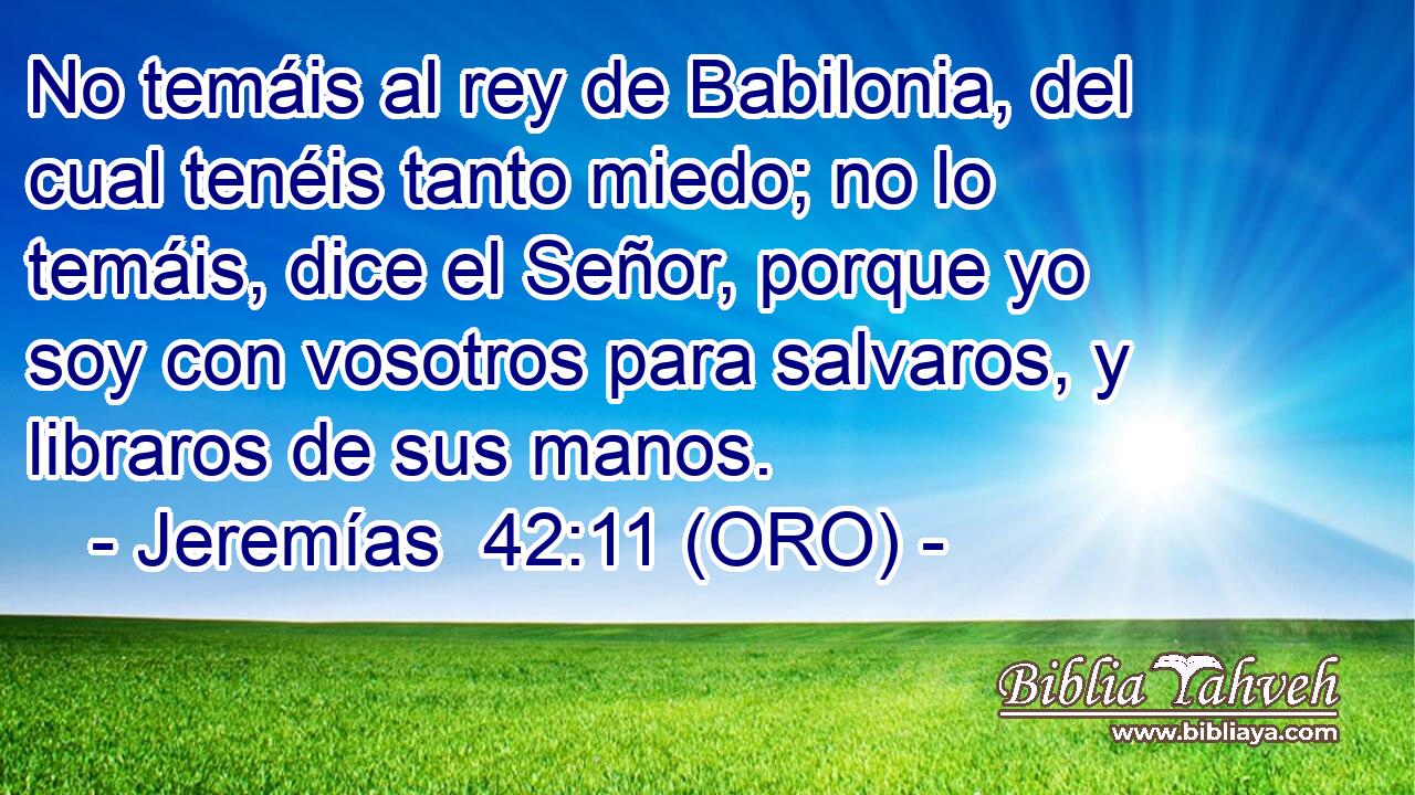  No temáis al rey de Babilonia, del cual tenéis tanto miedo; no lo temáis, dice el Señor, porque yo soy con vosotros para salvaros, y libraros de sus manos. 