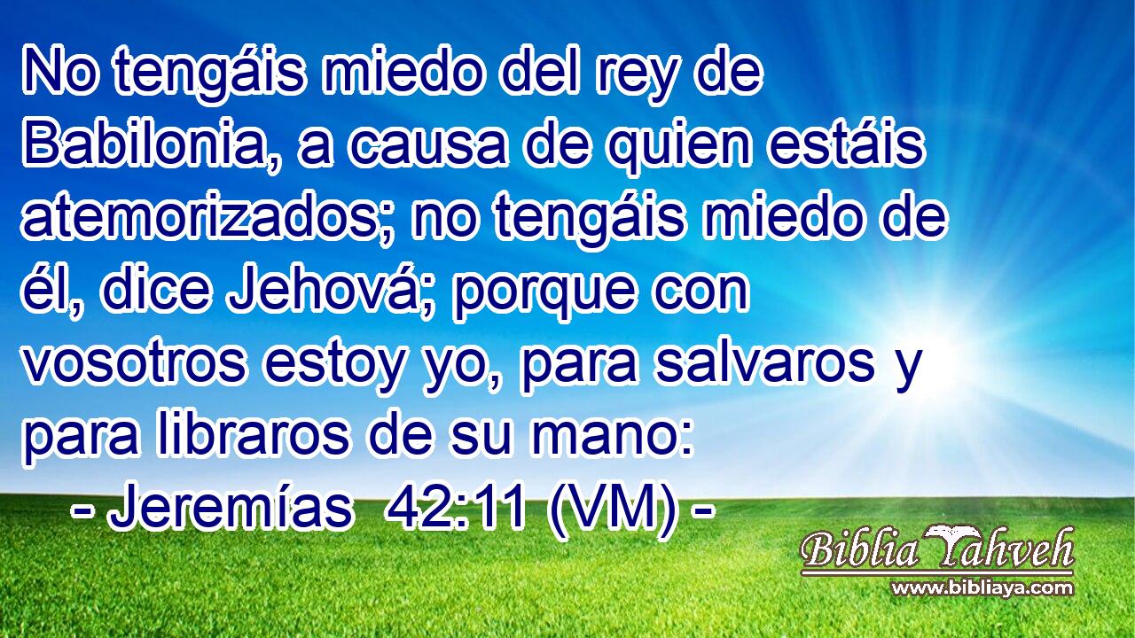  No tengáis miedo del rey de Babilonia, a causa de quien estáis atemorizados; no tengáis miedo de él, dice Jehová; porque con vosotros estoy yo, para salvaros y para libraros de su mano: 