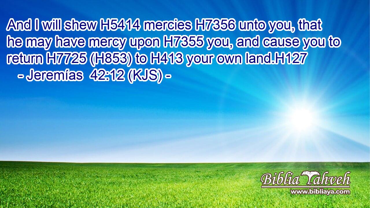 And I will shew H5414 mercies H7356 unto you, that he may have mercy upon H7355 you, and cause you to return H7725 (H853) to H413 your own land.H127