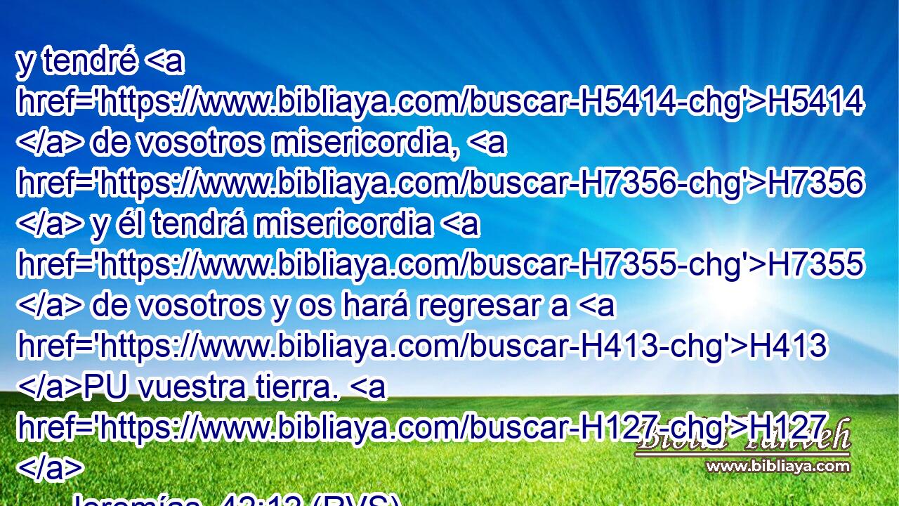 y tendré H5414  de vosotros misericordia, H7356  y él tendrá misericordia H7355  de vosotros y os hará regresar a H413 PU vuestra tierra. H127  