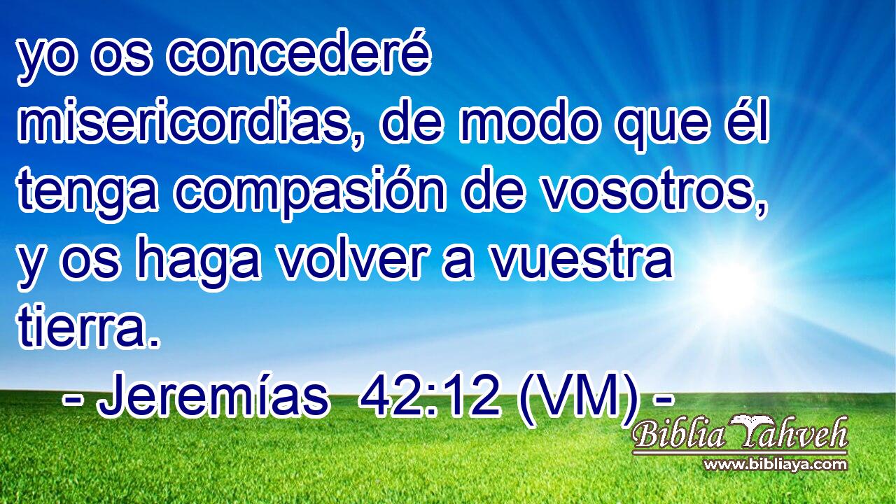  yo os concederé misericordias, de modo que él tenga compasión de vosotros, y os haga volver a vuestra tierra. 