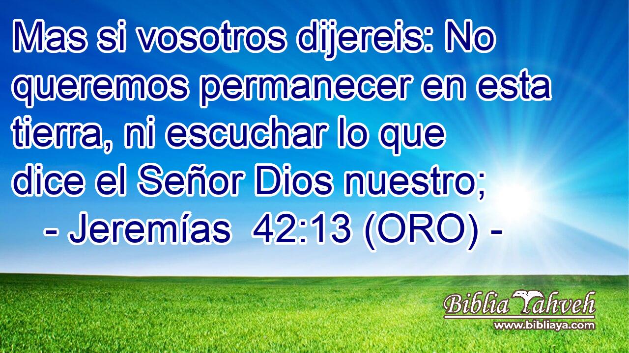  Mas si vosotros dijereis: No queremos permanecer en esta tierra, ni escuchar lo que dice el Señor Dios nuestro; 