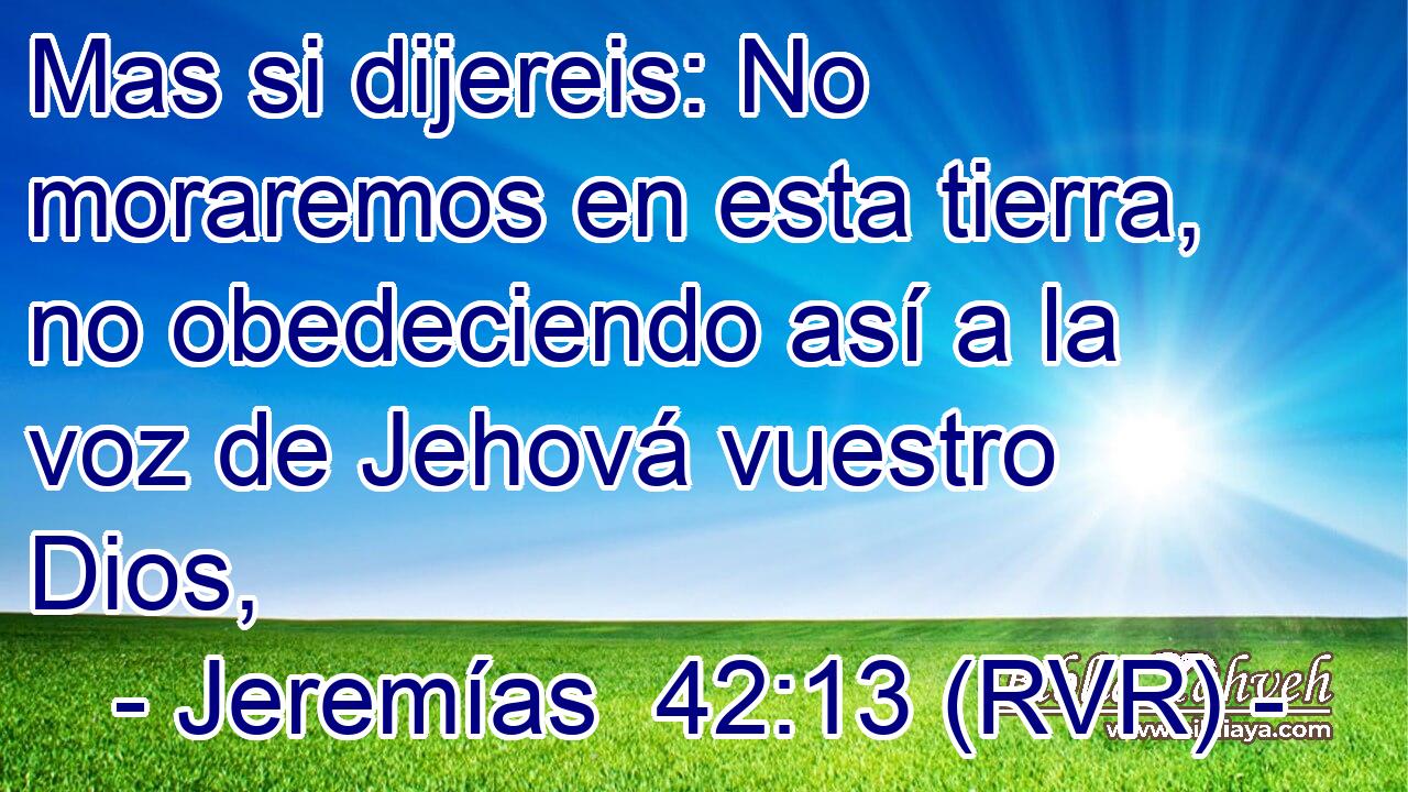 Mas si dijereis: No moraremos en esta tierra, no obedeciendo así a la voz de Jehová vuestro Dios,