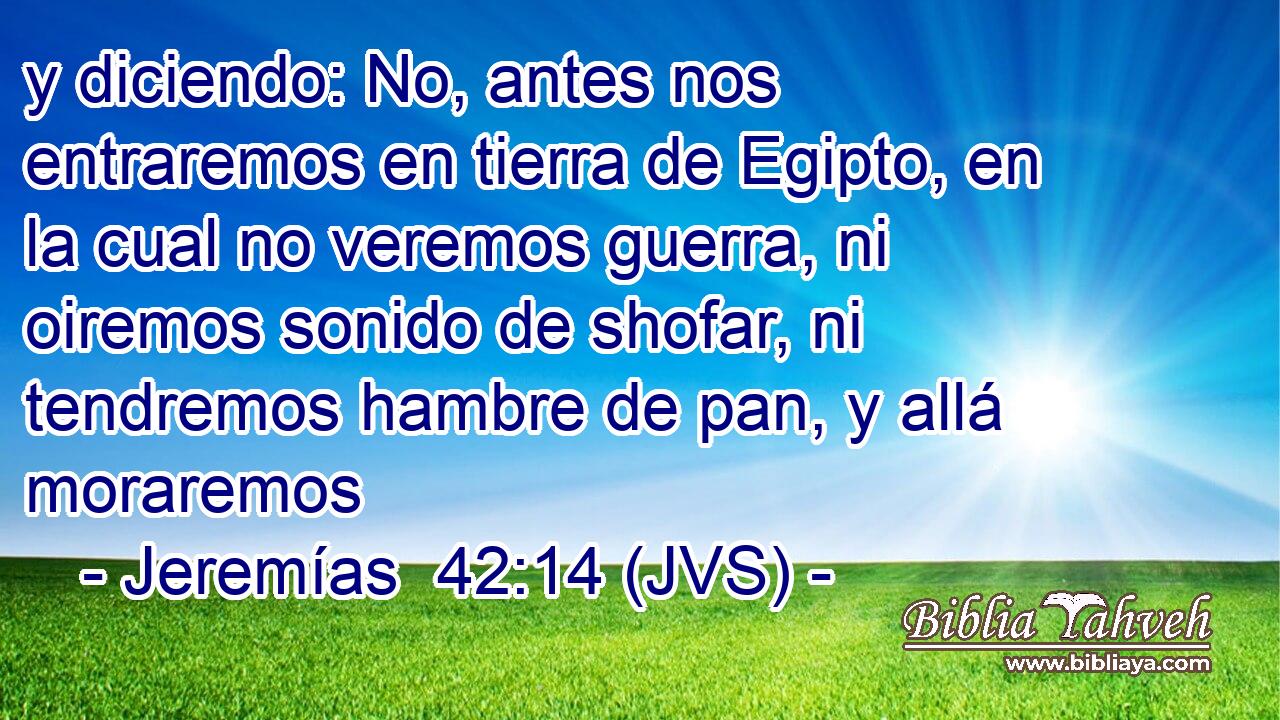 y diciendo: No, antes nos entraremos en tierra de Egipto, en la cual no veremos guerra, ni oiremos sonido de shofar, ni tendremos hambre de pan, y allá moraremos