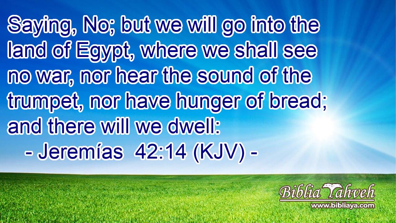 Saying, No; but we will go into the land of Egypt, where we shall see no war, nor hear the sound of the trumpet, nor have hunger of bread; and there will we dwell: