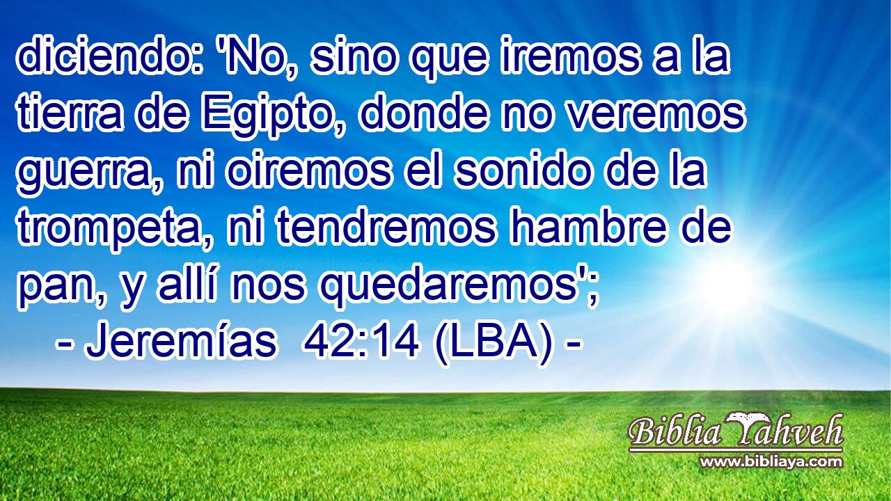 diciendo: 'No, sino que iremos a la tierra de Egipto, donde no veremos guerra, ni oiremos el sonido de la trompeta, ni tendremos hambre de pan, y allí nos quedaremos';