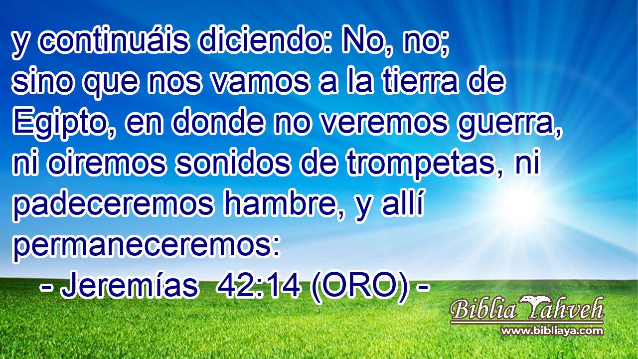  y continuáis diciendo: No, no; sino que nos vamos a la tierra de Egipto, en donde no veremos guerra, ni oiremos sonidos de trompetas, ni padeceremos hambre, y allí permaneceremos: 