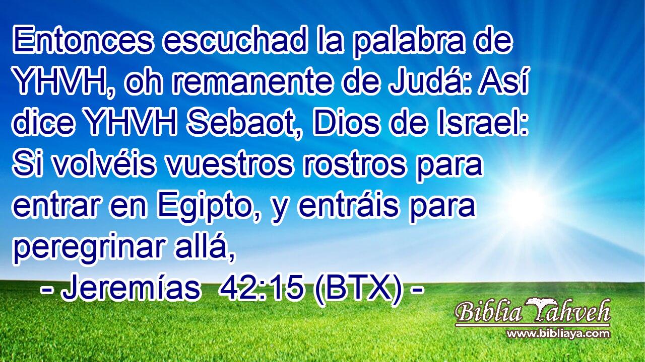 Entonces escuchad la palabra de YHVH, oh remanente de Judá: Así dice YHVH Sebaot, Dios de Israel: Si volvéis vuestros rostros para entrar en Egipto, y entráis para peregrinar allá,