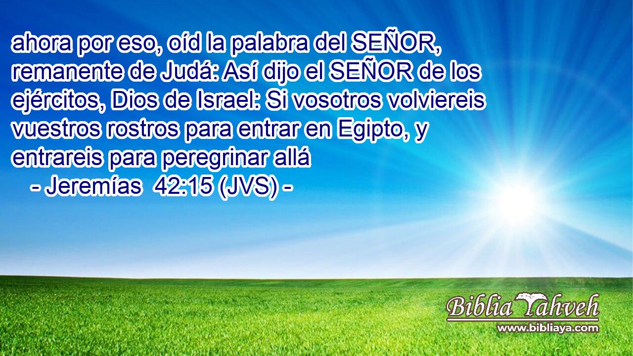 ahora por eso, oíd la palabra del SEÑOR, remanente de Judá: Así dijo el SEÑOR de los ejércitos, Dios de Israel: Si vosotros volviereis vuestros rostros para entrar en Egipto, y entrareis para peregrinar allá