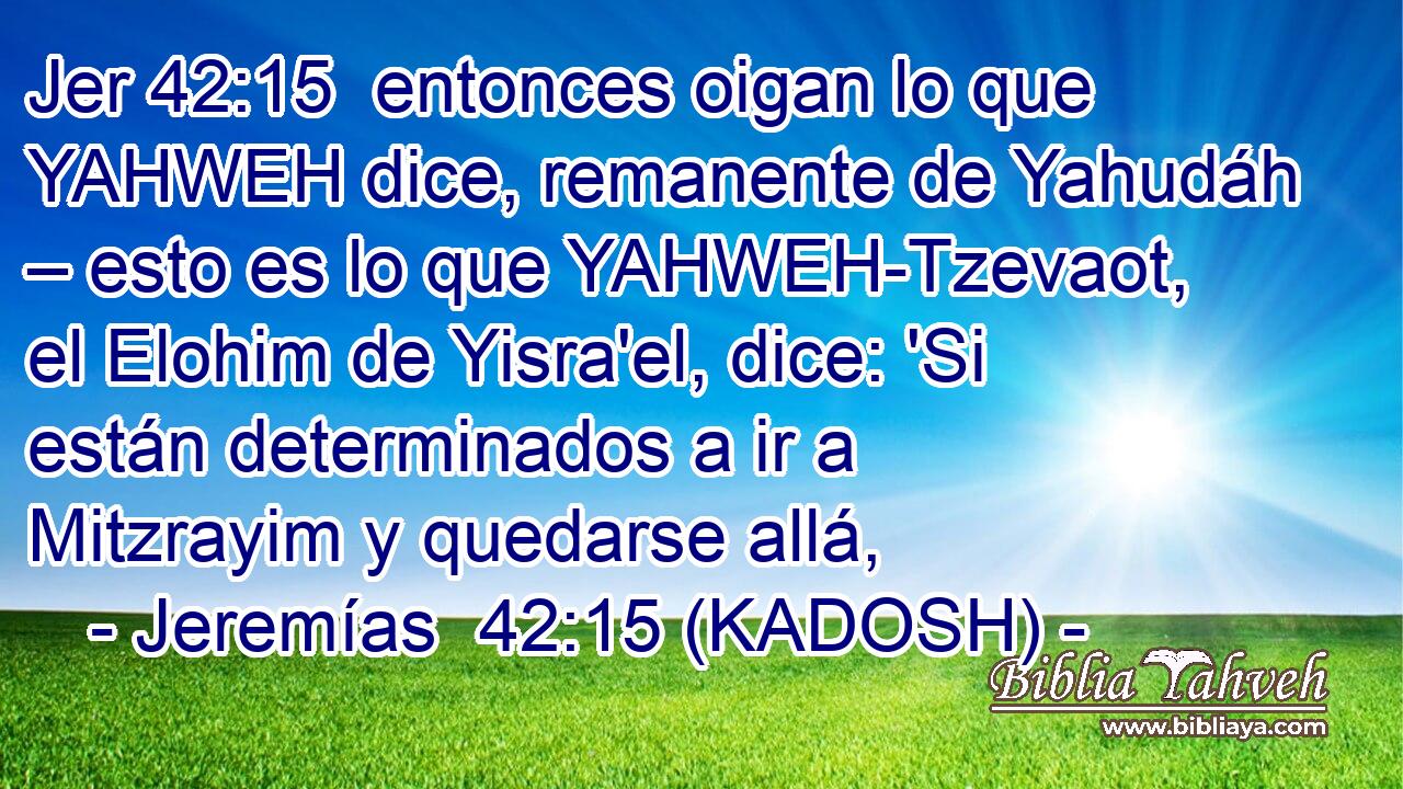  entonces oigan lo que YAHWEH dice, remanente de Yahudáh – esto es lo que YAHWEH-Tzevaot, el Elohim de Yisra'el, dice: 'Si están determinados a ir a Mitzrayim y quedarse allá, 